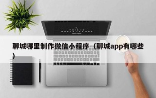 射洪聊城哪里制作微信小程序（聊城app有哪些）